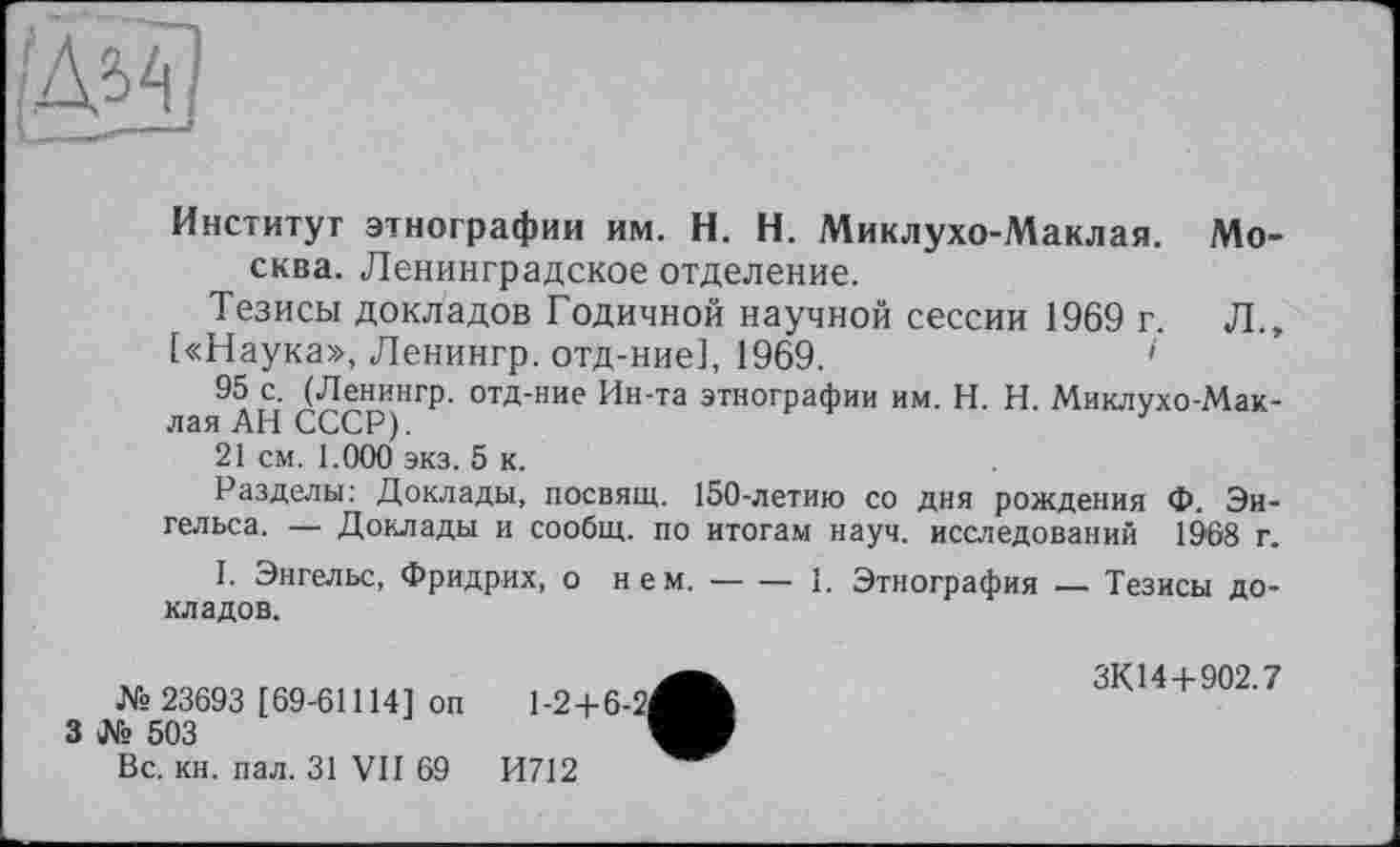 ﻿Институт этнографии им. H. Н. Миклухо-Маклая. Москва. Ленинградское отделение.
Тезисы докладов Годичной научной сессии 1969 г. Л., («Наука», Ленингр. отд-ние], 1969.	1
95 с. (Ленингр. отд-ние Ин-та этнографии им. H. Н. Миклухо-Маклая АН СССР).
21 см. 1.000 экз. 5 к.
Разделы: Доклады, посвящ. 150-летию со дня рождения Ф. Энгельса. — Доклады и сообщ. по итогам науч, исследований 1968 г.
I. Энгельс, Фридрих, о нем.---1. Этнография — Тезисы до-
кладов.
№ 23693 [69-61114] оп
3 № 503
Вс. кн. пал. 31 VII 69
И712
1-2+6-2
ЗК14+902.7